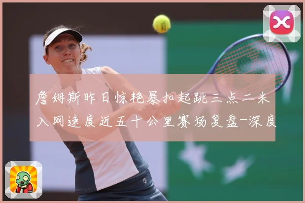 詹姆斯昨日惊艳暴扣起跳三点二米入网速度近五十公里赛场复盘-深度解析