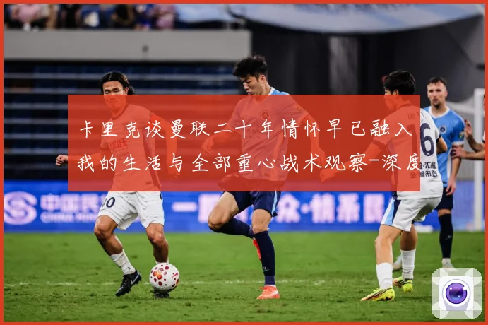 卡里克谈曼联二十年情怀早已融入我的生活与全部重心战术观察-深度解析