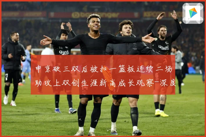 申京砍三双后被扣一篮板连续二场助攻上双创生涯新高成长观察-深度解析