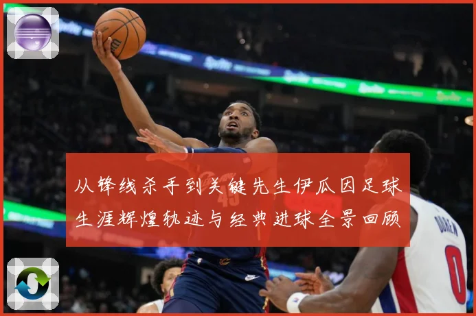 从锋线杀手到关键先生伊瓜因足球生涯辉煌轨迹与经典进球全景回顾解析-深度解析