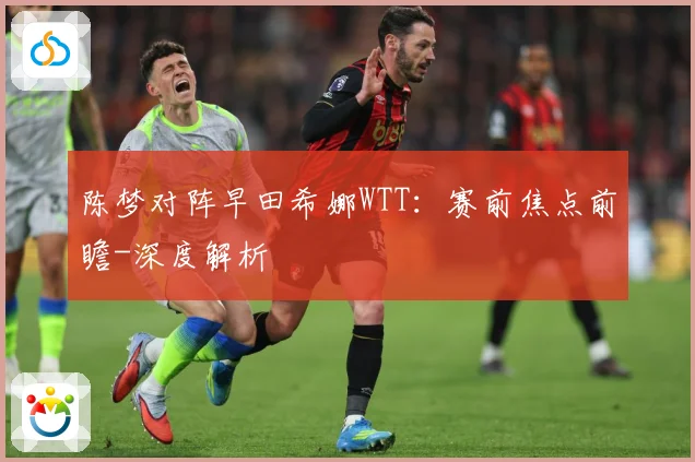 陈梦对阵早田希娜WTT：赛前焦点前瞻-深度解析