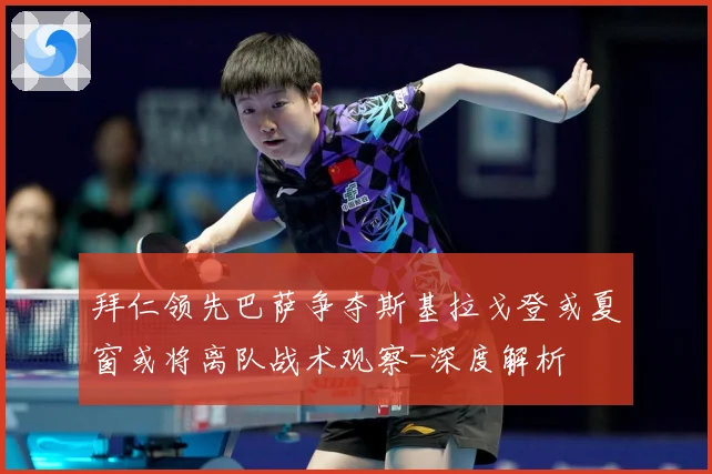 拜仁领先巴萨争夺斯基拉戈登或夏窗或将离队战术观察-深度解析