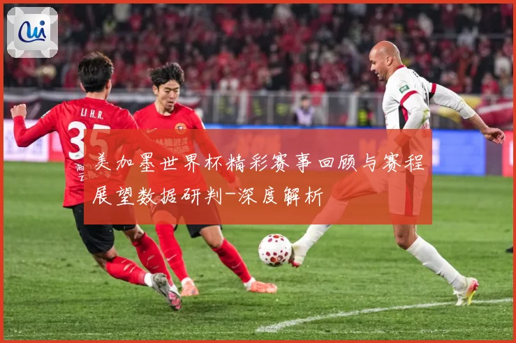 美加墨世界杯精彩赛事回顾与赛程展望数据研判-深度解析