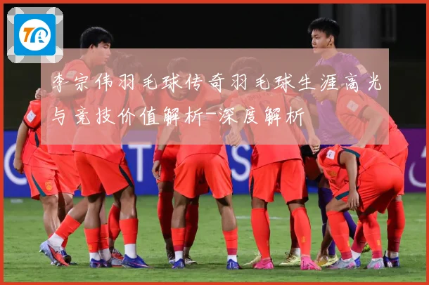 李宗伟羽毛球传奇羽毛球生涯高光与竞技价值解析-深度解析